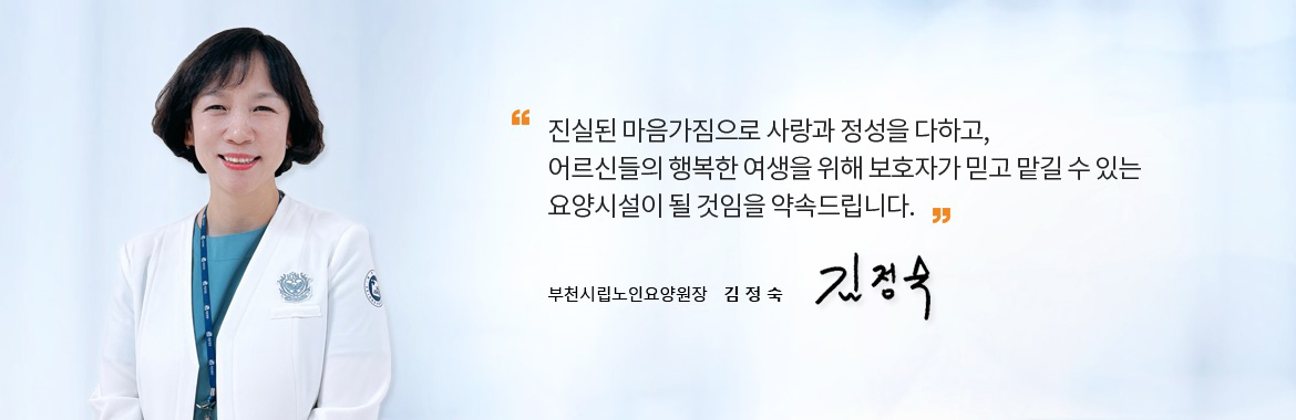 진실된 마음가짐으로 사랑과 정성을 다하고,
어르신들의 행복한 여생을 위해 보호자가 믿고 맡길 수 있는 요양시설이 될 것임을 약속드립니다. 부천시립노인요양원장 이 찬 숙 싸인
